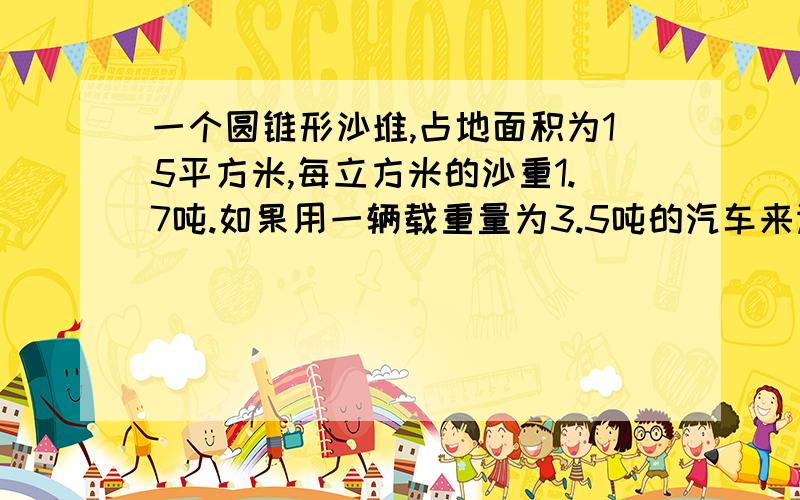 一个圆锥形沙堆,占地面积为15平方米,每立方米的沙重1.7吨.如果用一辆载重量为3.5吨的汽车来运,最少要运多少次才能把沙堆运走?五分钟之内答好的将50分!