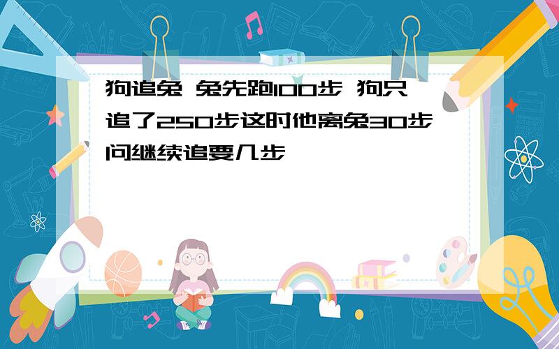 狗追兔 兔先跑100步 狗只追了250步这时他离兔30步问继续追要几步