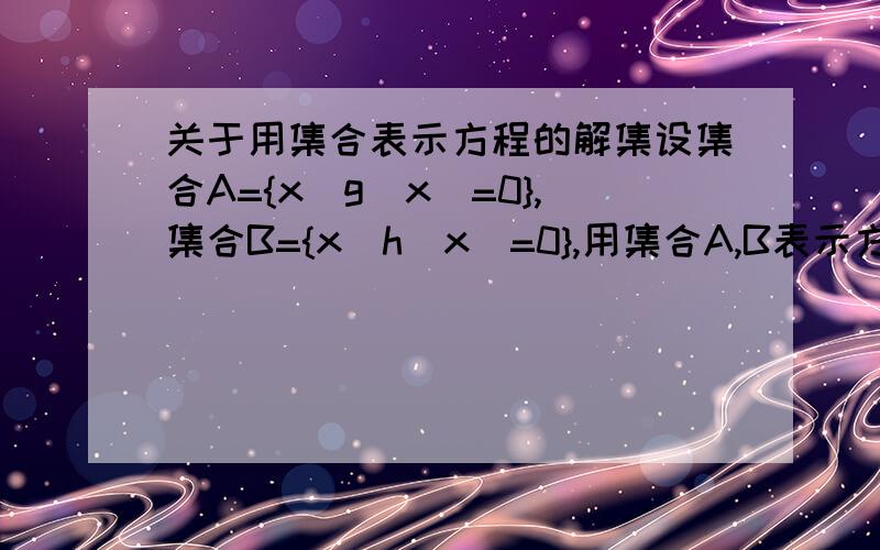 关于用集合表示方程的解集设集合A={x|g(x)=0},集合B={x|h(x)=0},用集合A,B表示方程g(x)·h（x)=0的解.答案上给的是A和B的并集,能不能帮我讲一下原因,还有我是在自学所以可不可以讲的细点,