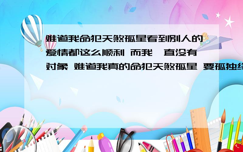 难道我命犯天煞孤星看到别人的爱情都这么顺利 而我一直没有对象 难道我真的命犯天煞孤星 要孤独终老