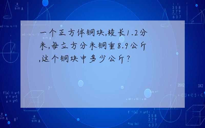 一个正方体铜块,棱长1.2分米,每立方分米铜重8.9公斤,这个铜块中多少公斤?