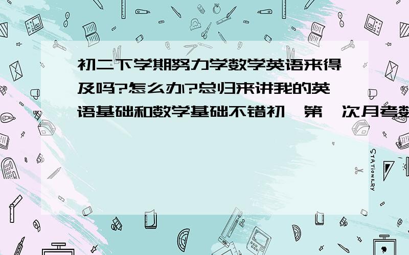 初二下学期努力学数学英语来得及吗?怎么办?总归来讲我的英语基础和数学基础不错初一第一次月考数学英语都考90几分（百分制）数学和英语现在一落千丈英语只能考十几分,数学四五十、