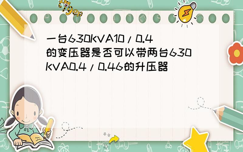 一台630KVA10/0.4的变压器是否可以带两台630KVA0.4/0.46的升压器