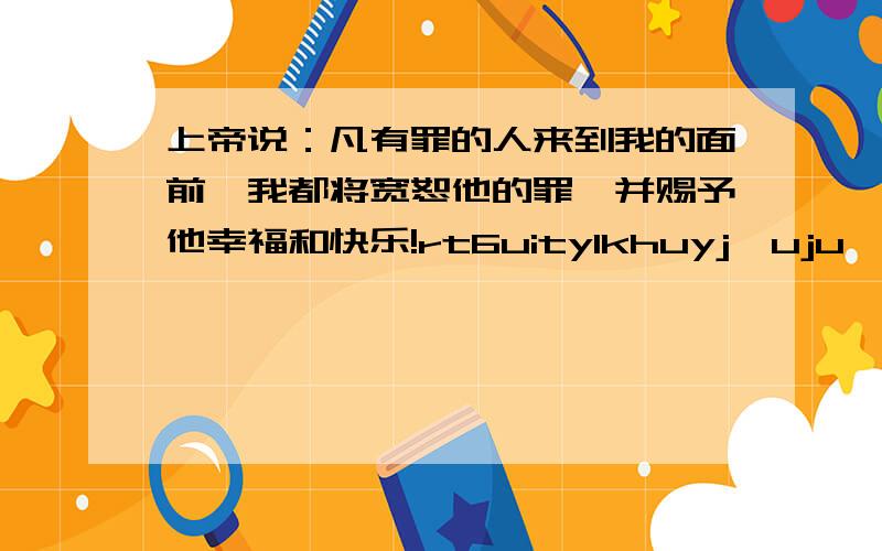 上帝说：凡有罪的人来到我的面前,我都将宽恕他的罪,并赐予他幸福和快乐!rt6uitylkhuyj,uju