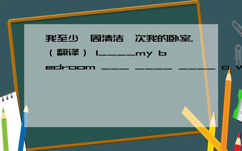 我至少一周清洁一次我的卧室.（翻译） I____my bedroom ___ ____ ____ a week.