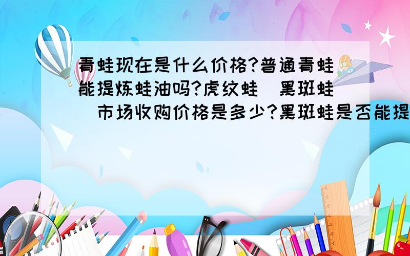 青蛙现在是什么价格?普通青蛙能提炼蛙油吗?虎纹蛙`黑斑蛙`市场收购价格是多少?黑斑蛙是否能提炼蛙油?最好说详细点!急.