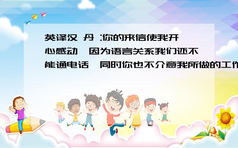 英译汉 丹 :你的来信使我开心感动,因为语言关系我们还不能通电话,同时你也不介意我所做的工作,我很想知道你的生活习惯,知道你平常有什么业余的爱好,让我们为实现未来美好的梦想,心心