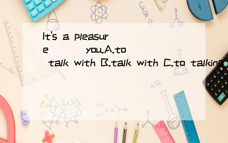 It's a pleasure ( ) you.A.to talk with B.talk with C.to talking with D.talking with