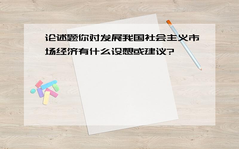 论述题你对发展我国社会主义市场经济有什么设想或建议?