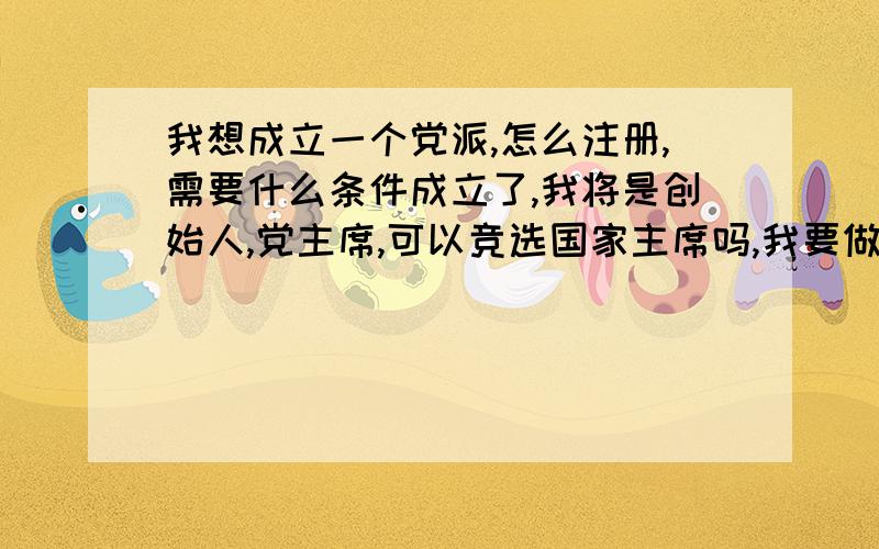 我想成立一个党派,怎么注册,需要什么条件成立了,我将是创始人,党主席,可以竞选国家主席吗,我要做一个像华盛顿一样的伟大国家领导人.我会带领全国人民创造一个繁荣,富强,自由,民主的中