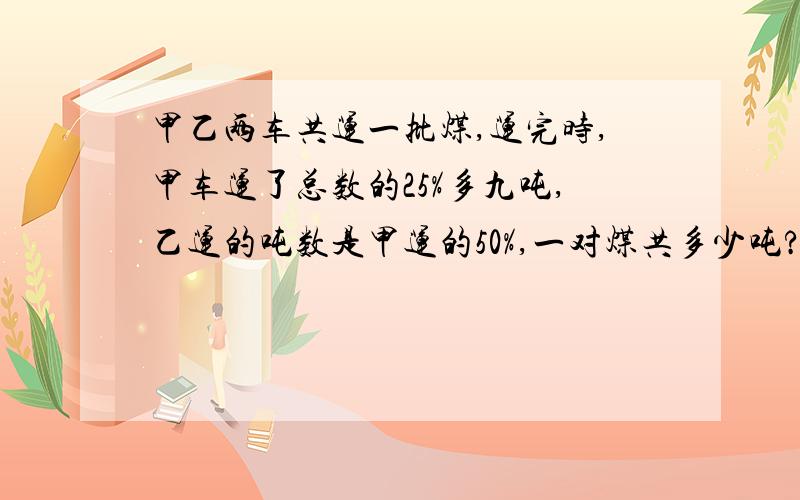 甲乙两车共运一批煤,运完时,甲车运了总数的25%多九吨,乙运的吨数是甲运的50%,一对煤共多少吨?想知道过程与思路.