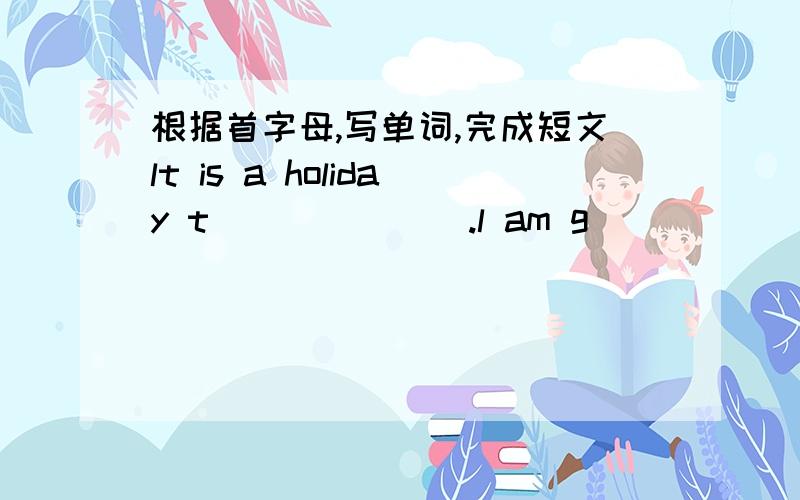 根据首字母,写单词,完成短文lt is a holiday t_______.l am g______ to the People's Square.lt is n______the Grand Theatre.l can t______the underground there.l want to s________ some pigeons（鸽子）and fountain in the People's Square. l ca