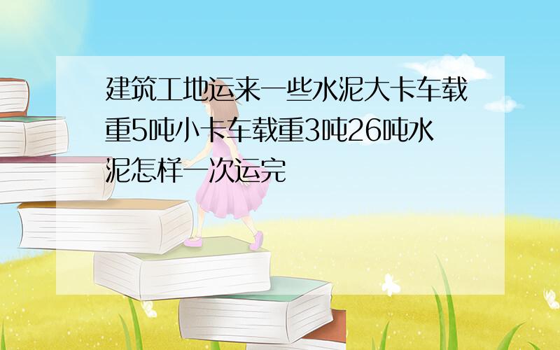 建筑工地运来一些水泥大卡车载重5吨小卡车载重3吨26吨水泥怎样一次运完