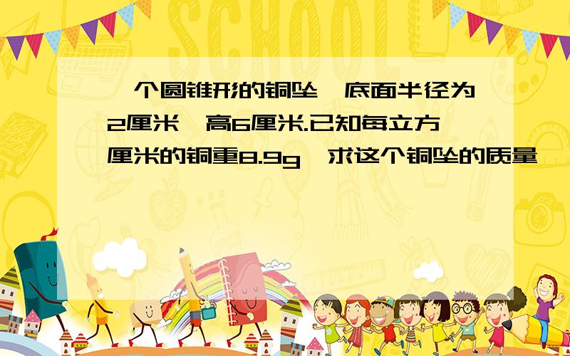 一个圆锥形的铜坠,底面半径为2厘米,高6厘米.已知每立方厘米的铜重8.9g,求这个铜坠的质量