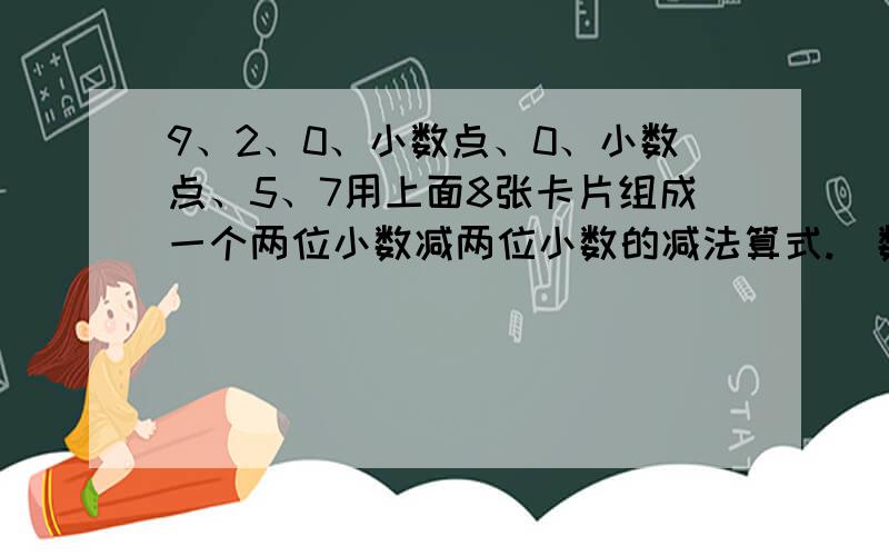 9、2、0、小数点、0、小数点、5、7用上面8张卡片组成一个两位小数减两位小数的减法算式.（数字不重复使用）你能找到得数最大和最小的算式吗?