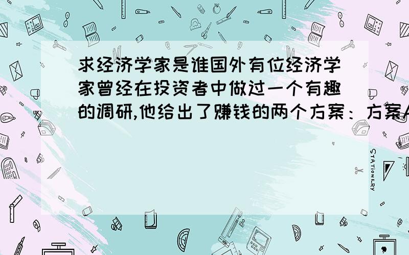 求经济学家是谁国外有位经济学家曾经在投资者中做过一个有趣的调研,他给出了赚钱的两个方案：方案A是100％赚3000元；方案B是80％可能赚4000元,20％可能不赚钱.之后,这位经济学家又给出两