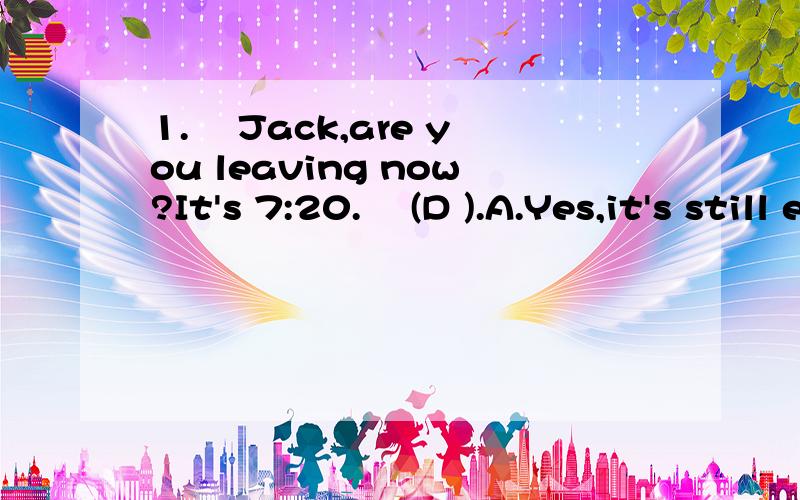 1.– Jack,are you leaving now?It's 7:20.– (D ).A.Yes,it's still early B.No,thirty minutes2.He seldom does his homework at school on weekdays,(C)he?\x05A.doesn't\x05B.isn't\x05C.does\x05D.is3.– Look,25% off.The $2,500 camera is on sale today.–