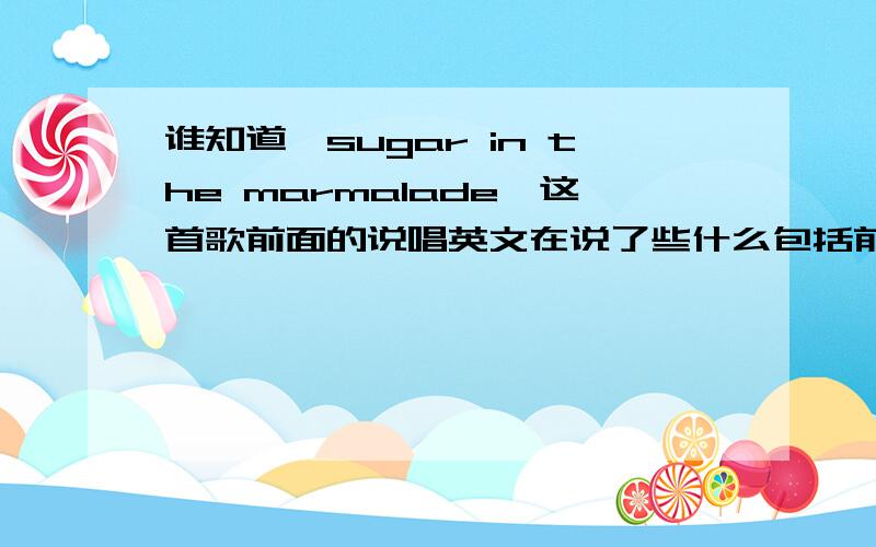 谁知道《sugar in the marmalade》这首歌前面的说唱英文在说了些什么包括前面的女声和声部分的英文,以及中间的男生说唱英文,说得太快听不懂.哪位大哥大姐帮个忙听听看,把这些英文句子写出