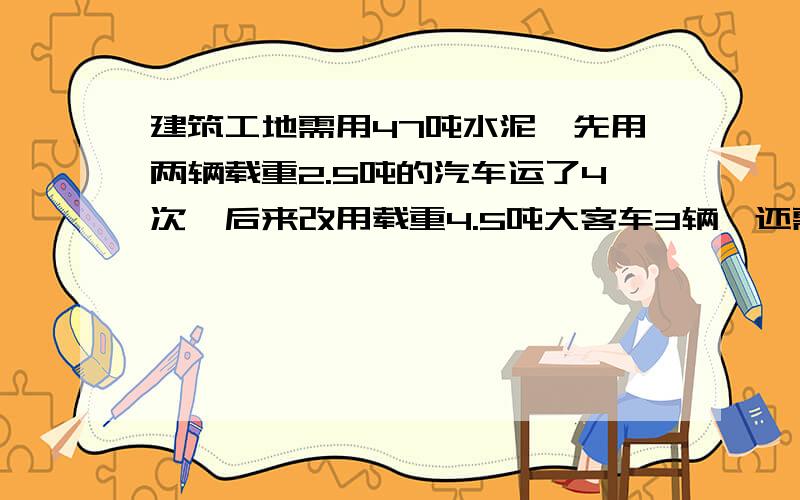 建筑工地需用47吨水泥,先用两辆载重2.5吨的汽车运了4次,后来改用载重4.5吨大客车3辆,还需要多少次才能完成任务?急