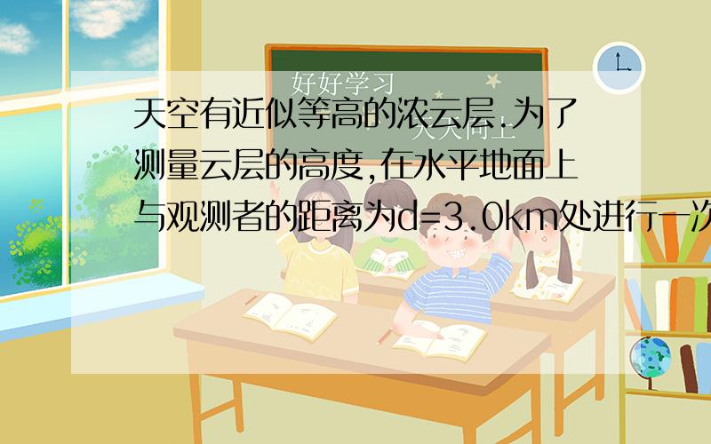 天空有近似等高的浓云层.为了测量云层的高度,在水平地面上与观测者的距离为d=3.0km处进行一次爆炸,观测者听到由空气直接传来的爆炸声和由云层反射来的爆炸声时间上相差△t=6.0s.试估计