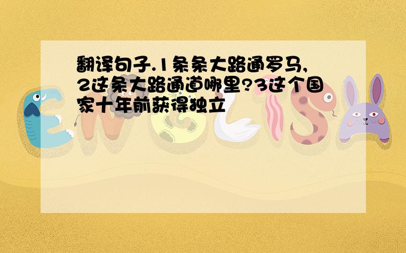 翻译句子.1条条大路通罗马,2这条大路通道哪里?3这个国家十年前获得独立