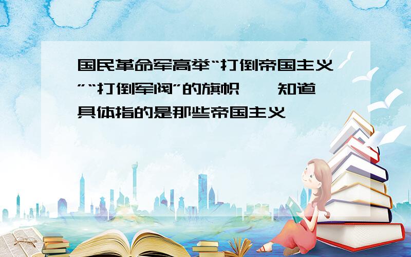 国民革命军高举“打倒帝国主义”“打倒军阀”的旗帜,伱知道具体指的是那些帝国主义