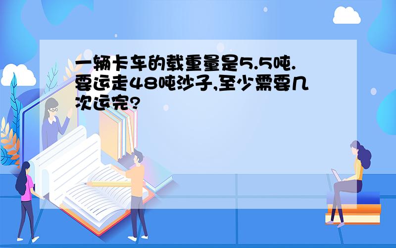 一辆卡车的载重量是5.5吨.要运走48吨沙子,至少需要几次运完?