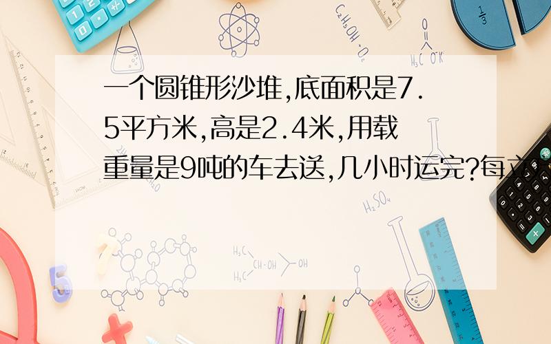 一个圆锥形沙堆,底面积是7.5平方米,高是2.4米,用载重量是9吨的车去送,几小时运完?每立方米沙重3吨