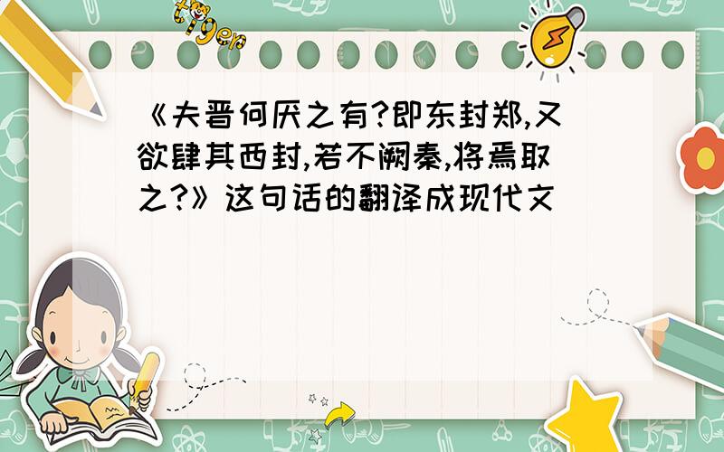 《夫晋何厌之有?即东封郑,又欲肆其西封,若不阙秦,将焉取之?》这句话的翻译成现代文