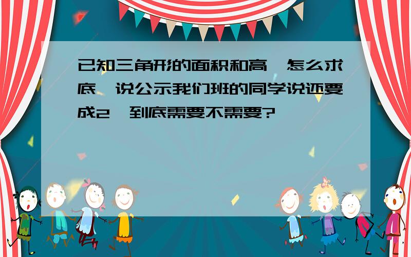 已知三角形的面积和高,怎么求底,说公示我们班的同学说还要成2,到底需要不需要?