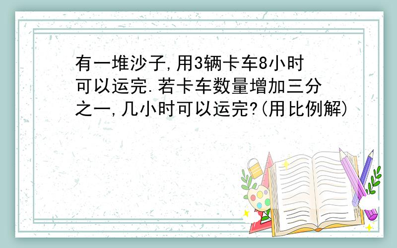 有一堆沙子,用3辆卡车8小时可以运完.若卡车数量增加三分之一,几小时可以运完?(用比例解)