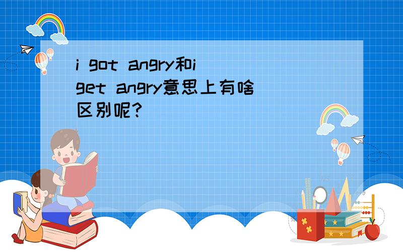 i got angry和i get angry意思上有啥区别呢?