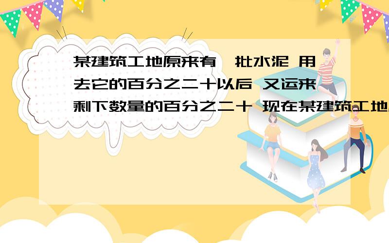 某建筑工地原来有一批水泥 用去它的百分之二十以后 又运来剩下数量的百分之二十 现在某建筑工地原来有一批水泥 用去它的百分之二十以后 又运来剩下数量的百分之二十 现在的水泥数量