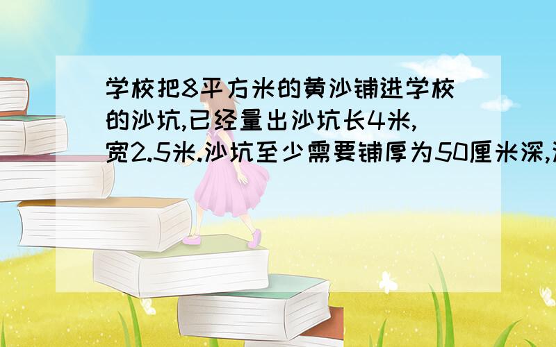 学校把8平方米的黄沙铺进学校的沙坑,已经量出沙坑长4米,宽2.5米.沙坑至少需要铺厚为50厘米深,这些沙够