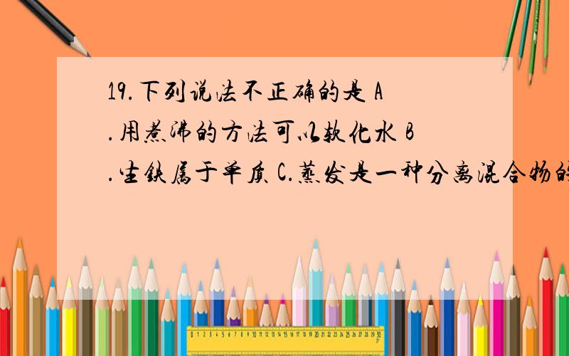 19.下列说法不正确的是 A.用煮沸的方法可以软化水 B.生铁属于单质 C.蒸发是一种分离混合物的方法 D.催化剂在化学反应前后质量不发生改变