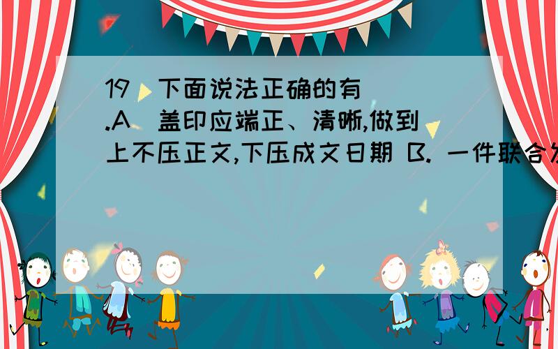 19．下面说法正确的有( ).A．盖印应端正、清晰,做到上不压正文,下压成文日期 B. 一件联合发文,可有数个发文号 c．联合行文的成文日期以最后签发机关的签发日期为准 D. 公文中的附注一般