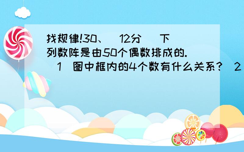 找规律!30、（12分） 下列数阵是由50个偶数排成的.（1）图中框内的4个数有什么关系?（2）在数阵中任意做一类似于（1）中的框,设其中的一个数为x,那么其他3个数怎样表示?（3）如果四个数