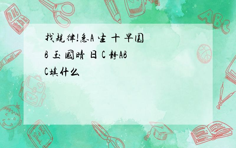 找规律!急A 生 十 早圆 B 玉 国晴 日 C 静ABC填什么