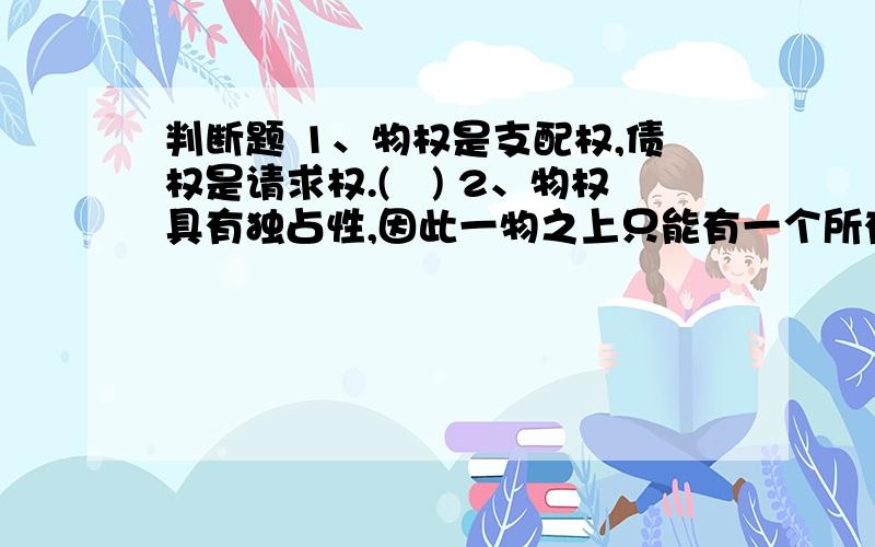 判断题 1、物权是支配权,债权是请求权.() 2、物权具有独占性,因此一物之上只能有一个所有权,但可以