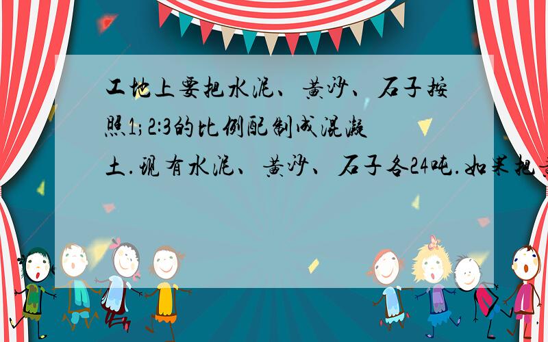 工地上要把水泥、黄沙、石子按照1;2:3的比例配制成混凝土.现有水泥、黄沙、石子各24吨.如果把黄沙全部用完,需补充石子多少吨?