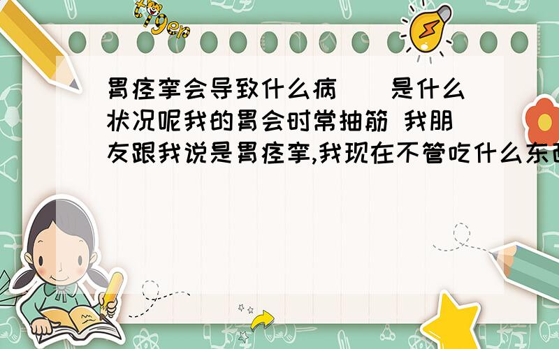 胃痉挛会导致什么病``是什么状况呢我的胃会时常抽筋 我朋友跟我说是胃痉挛,我现在不管吃什么东西 哪怕吃一点点 胃头也会像塞住了东西就是下不去,要消化很久才能下去` 我小时候有慢性