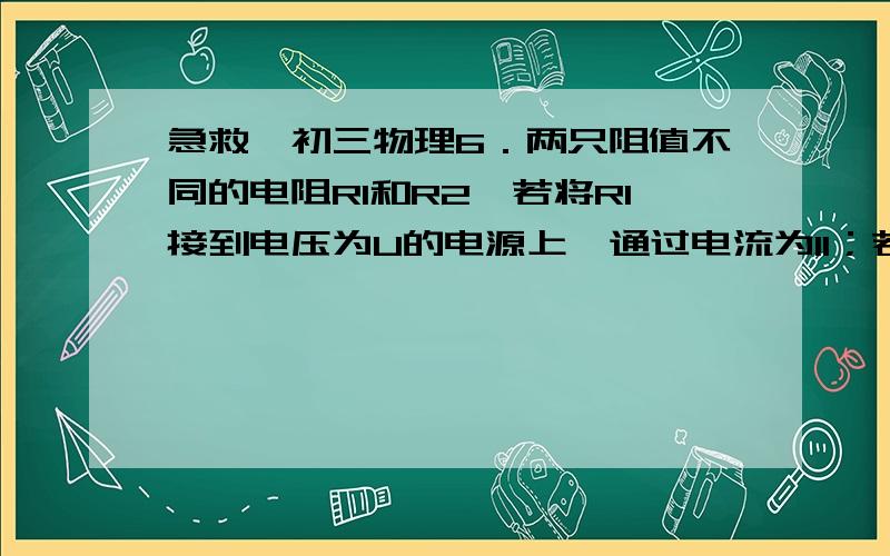 急救,初三物理6．两只阻值不同的电阻R1和R2,若将R1接到电压为U的电源上,通过电流为I1；若将R2接到电压为U的电源上,通过电流为I2；若将R1和R2串联后接到电压为U的电源上,则通过的电流为