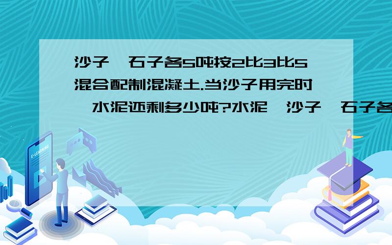 沙子,石子各5吨按2比3比5混合配制混凝土.当沙子用完时,水泥还剩多少吨?水泥,沙子,石子各5吨,按2比3比5混合配制混凝土.当沙子用完时,水泥还剩多少吨?