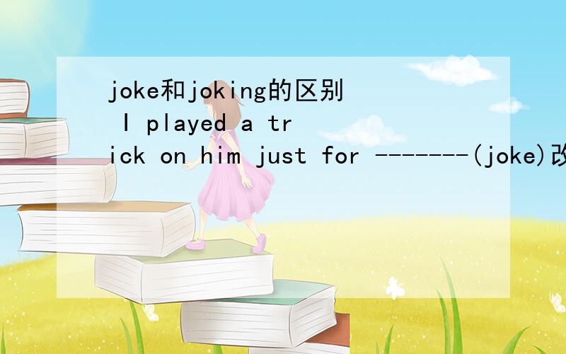 joke和joking的区别 I played a trick on him just for -------(joke)改变此信 求解和理由