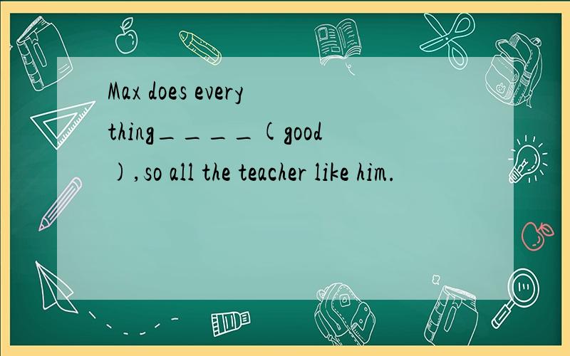 Max does everything____(good),so all the teacher like him.