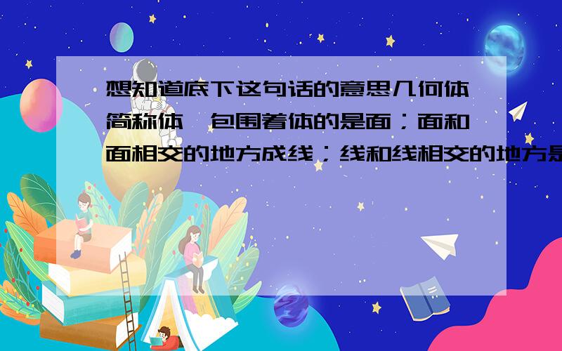 想知道底下这句话的意思几何体简称体,包围着体的是面；面和面相交的地方成线；线和线相交的地方是点,点动成线,线动成面,面动成体.