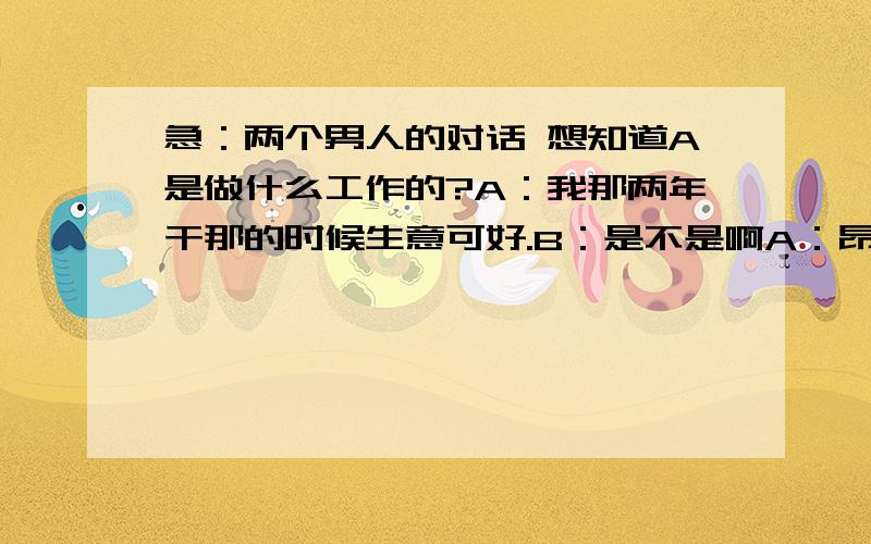 急：两个男人的对话 想知道A是做什么工作的?A：我那两年干那的时候生意可好.B：是不是啊A：昂B：你那客人都多大的?A：那人可杂,啥人都有B：有老太太没?A：多了B：那你弄吃了不?A：吃了