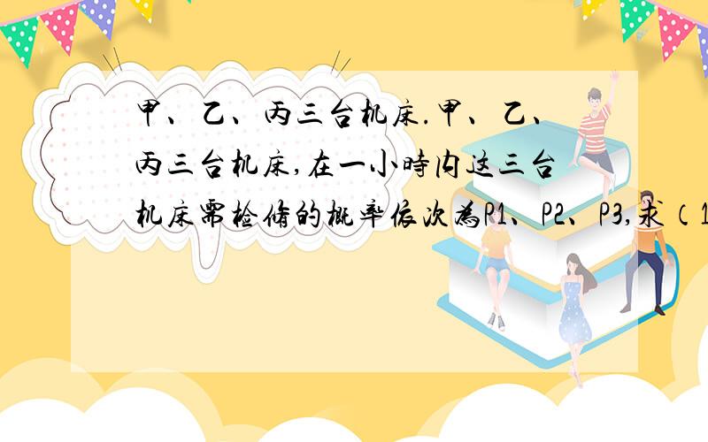 甲、乙、丙三台机床.甲、乙、丙三台机床,在一小时内这三台机床需检修的概率依次为P1、P2、P3,求（1）在一小时内三台机床至少有一台需检修的概率,（2）没有机床需检修的概率（3）有机床