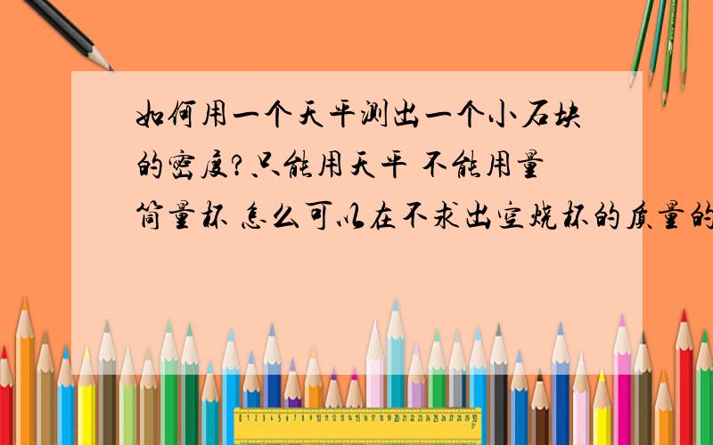 如何用一个天平测出一个小石块的密度?只能用天平 不能用量筒量杯 怎么可以在不求出空烧杯的质量的前提下测出小石块的密度?看清楚,还有分数赠送.