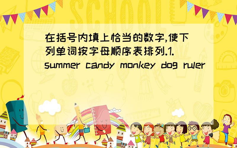 在括号内填上恰当的数字,使下列单词按字母顺序表排列.1.summer candy monkey dog ruler （ ）（请告诉答案和解题理由,